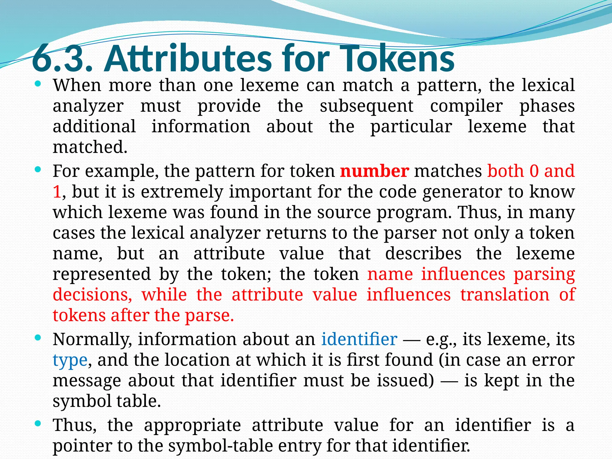 6.3. Attributes for Tokens
 When more than one lexeme can match a pattern, the lexical
analyzer must provide the subsequent compiler phases
additional information about the particular lexeme that
matched.
 For example, the pattern for token number matches both 0 and
1, but it is extremely important for the code generator to know
which lexeme was found in the source program. Thus, in many
cases the lexical analyzer returns to the parser not only a token
name, but an attribute value that describes the lexeme
represented by the token; the token name influences parsing
decisions, while the attribute value influences translation of
tokens after the parse.
 Normally, information about an identifier — e.g., its lexeme, its
type, and the location at which it is first found (in case an error
message about that identifier must be issued) — is kept in the
symbol table.
 Thus, the appropriate attribute value for an identifier is a
pointer to the symbol-table entry for that identifier.
 