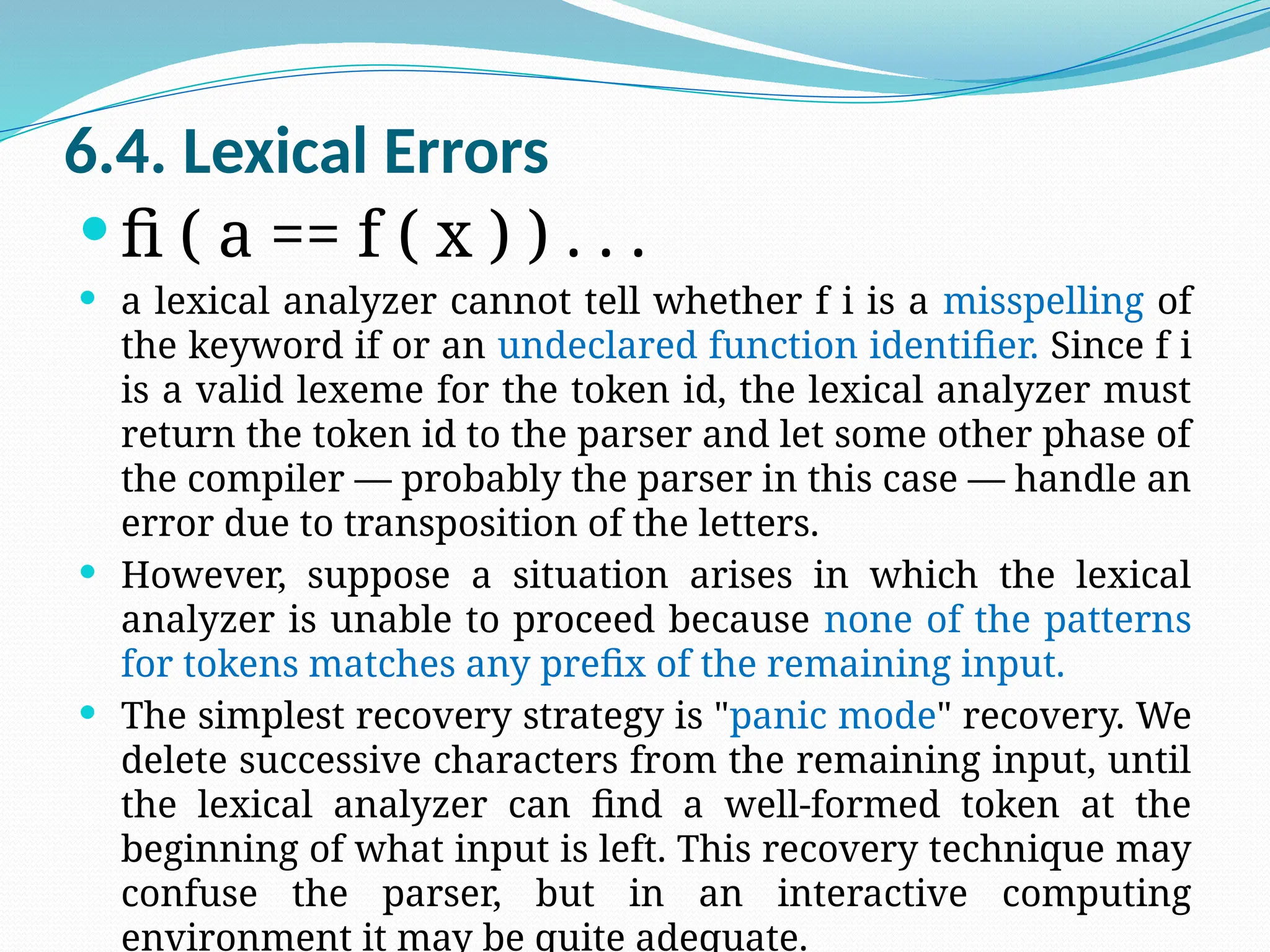 6.4. Lexical Errors
 fi ( a == f ( x ) ) . . .
 a lexical analyzer cannot tell whether f i is a misspelling of
the keyword if or an undeclared function identifier. Since f i
is a valid lexeme for the token id, the lexical analyzer must
return the token id to the parser and let some other phase of
the compiler — probably the parser in this case — handle an
error due to transposition of the letters.
 However, suppose a situation arises in which the lexical
analyzer is unable to proceed because none of the patterns
for tokens matches any prefix of the remaining input.
 The simplest recovery strategy is "panic mode" recovery. We
delete successive characters from the remaining input, until
the lexical analyzer can find a well-formed token at the
beginning of what input is left. This recovery technique may
confuse the parser, but in an interactive computing
environment it may be quite adequate.
 