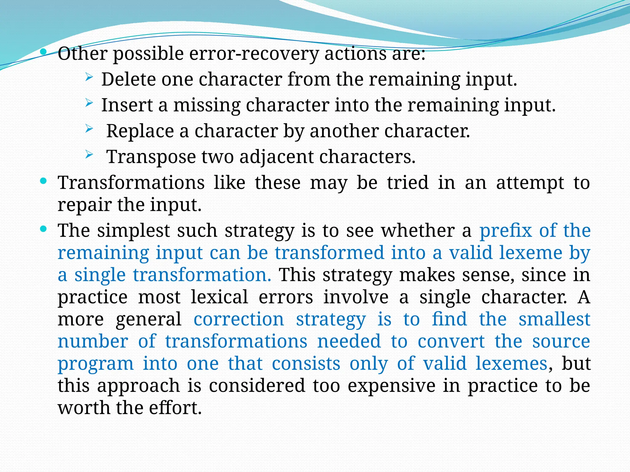  Other possible error-recovery actions are:
 Delete one character from the remaining input.
 Insert a missing character into the remaining input.
 Replace a character by another character.
 Transpose two adjacent characters.
 Transformations like these may be tried in an attempt to
repair the input.
 The simplest such strategy is to see whether a prefix of the
remaining input can be transformed into a valid lexeme by
a single transformation. This strategy makes sense, since in
practice most lexical errors involve a single character. A
more general correction strategy is to find the smallest
number of transformations needed to convert the source
program into one that consists only of valid lexemes, but
this approach is considered too expensive in practice to be
worth the effort.
 