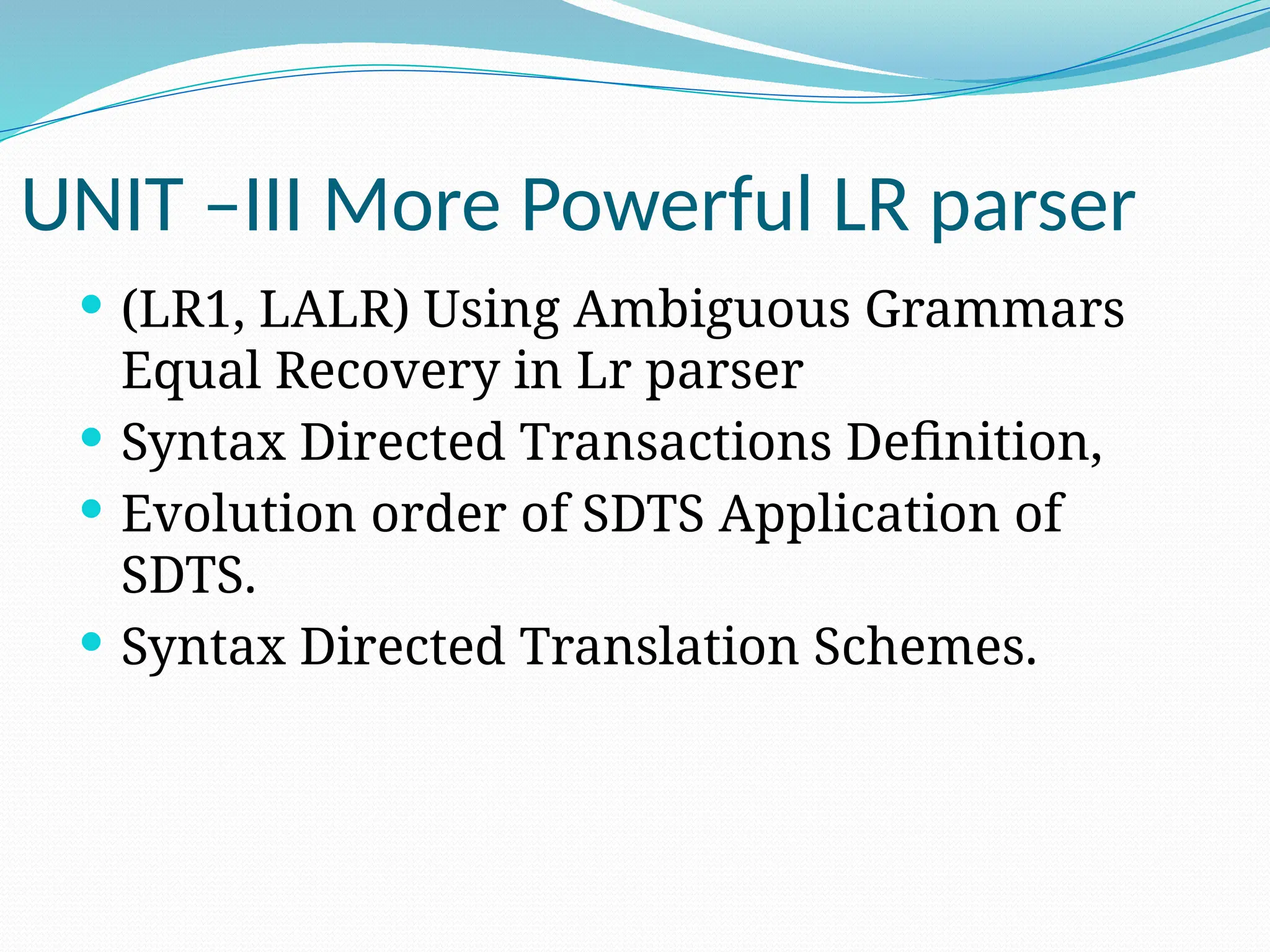 UNIT –III More Powerful LR parser
 (LR1, LALR) Using Ambiguous Grammars
Equal Recovery in Lr parser
 Syntax Directed Transactions Definition,
 Evolution order of SDTS Application of
SDTS.
 Syntax Directed Translation Schemes.
 