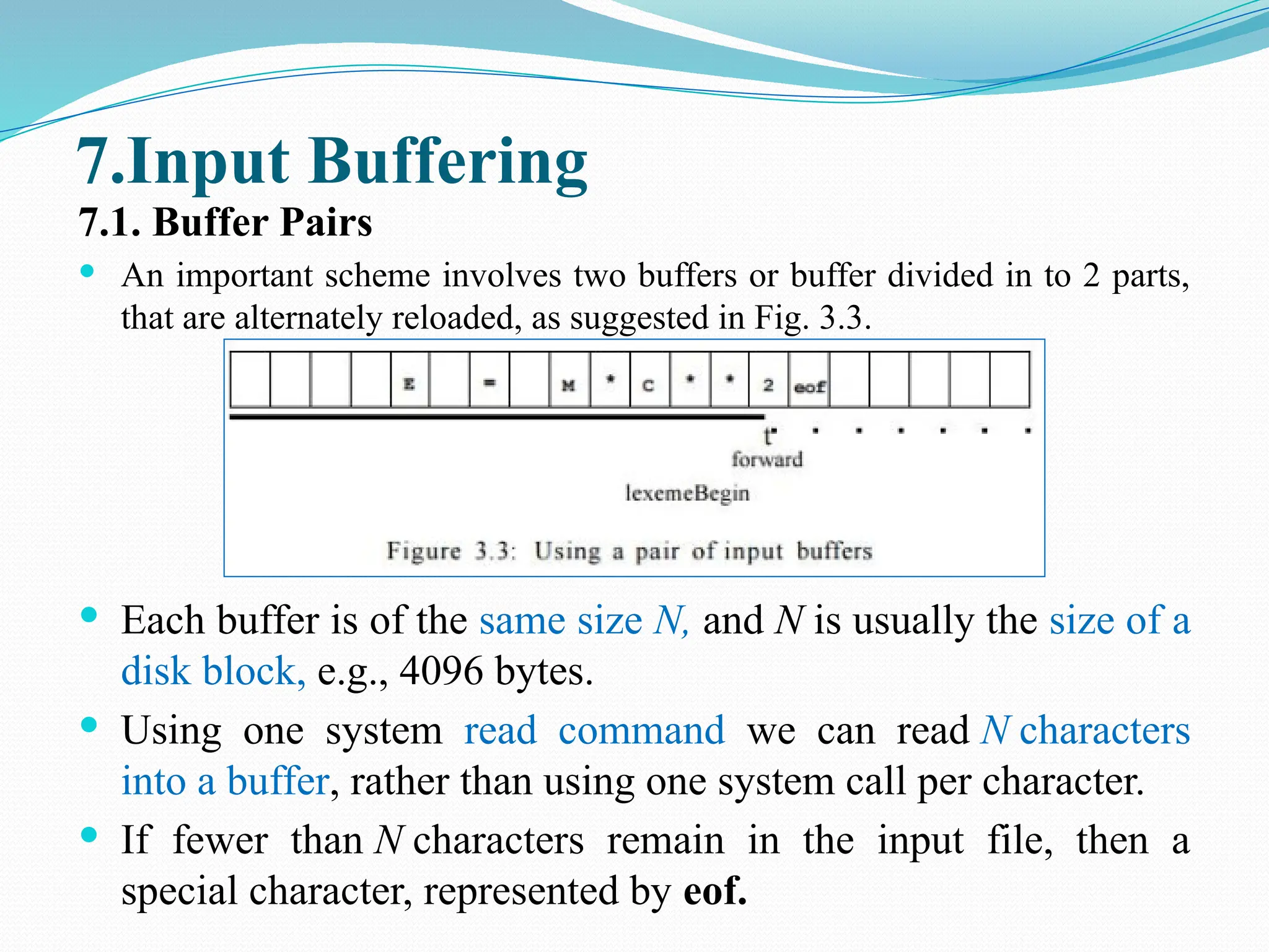 7.Input Buffering
7.1. Buffer Pairs
 An important scheme involves two buffers or buffer divided in to 2 parts,
that are alternately reloaded, as suggested in Fig. 3.3.
 Each buffer is of the same size N, and N is usually the size of a
disk block, e.g., 4096 bytes.
 Using one system read command we can read N characters
into a buffer, rather than using one system call per character.
 If fewer than N characters remain in the input file, then a
special character, represented by eof.
 