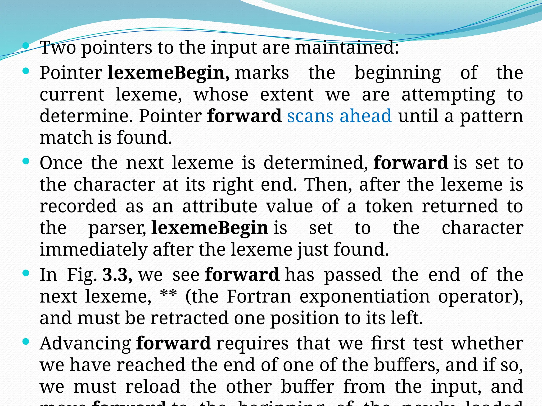  Two pointers to the input are maintained:
 Pointer lexemeBegin, marks the beginning of the
current lexeme, whose extent we are attempting to
determine. Pointer forward scans ahead until a pattern
match is found.
 Once the next lexeme is determined, forward is set to
the character at its right end. Then, after the lexeme is
recorded as an attribute value of a token returned to
the parser, lexemeBegin is set to the character
immediately after the lexeme just found.
 In Fig. 3.3, we see forward has passed the end of the
next lexeme, ** (the Fortran exponentiation operator),
and must be retracted one position to its left.
 Advancing forward requires that we first test whether
we have reached the end of one of the buffers, and if so,
we must reload the other buffer from the input, and
 