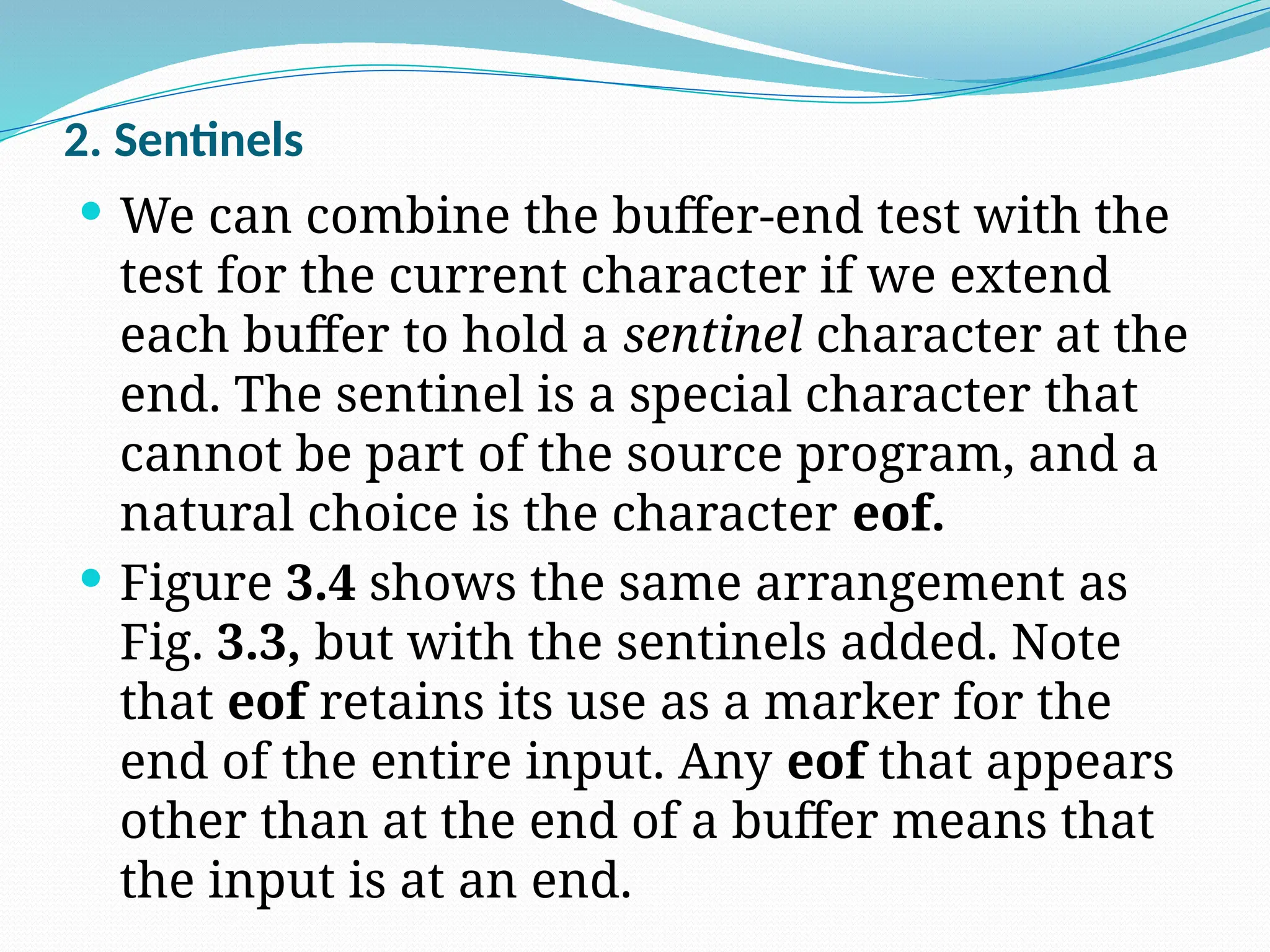 2. Sentinels
 We can combine the buffer-end test with the
test for the current character if we extend
each buffer to hold a sentinel character at the
end. The sentinel is a special character that
cannot be part of the source program, and a
natural choice is the character eof.
 Figure 3.4 shows the same arrangement as
Fig. 3.3, but with the sentinels added. Note
that eof retains its use as a marker for the
end of the entire input. Any eof that appears
other than at the end of a buffer means that
the input is at an end.
 