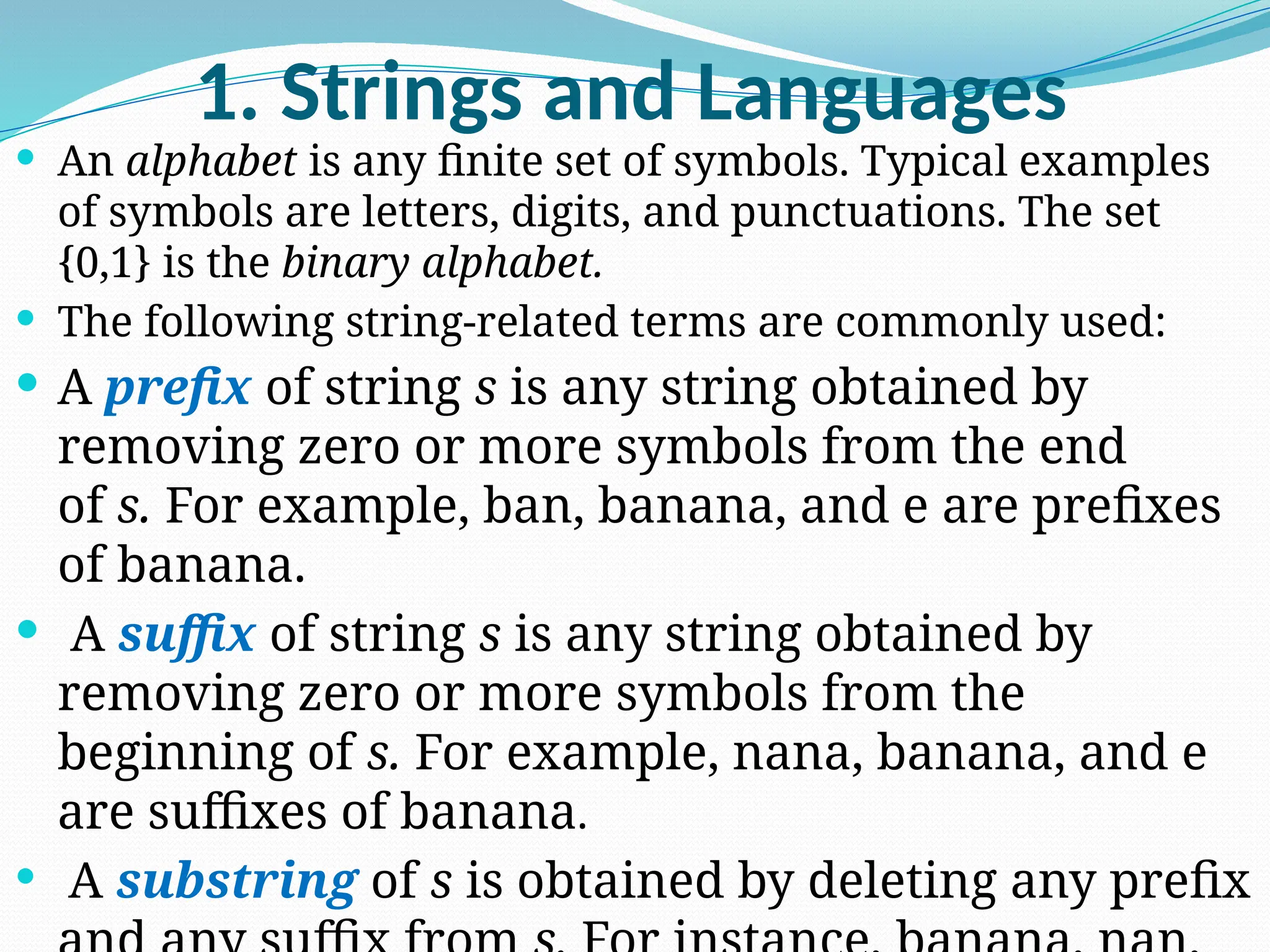 1. Strings and Languages
 An alphabet is any finite set of symbols. Typical examples
of symbols are letters, digits, and punctuations. The set
{0,1} is the binary alphabet.
 The following string-related terms are commonly used:
 A prefix of string s is any string obtained by
removing zero or more symbols from the end
of s. For example, ban, banana, and e are prefixes
of banana.
 A suffix of string s is any string obtained by
removing zero or more symbols from the
beginning of s. For example, nana, banana, and e
are suffixes of banana.
 A substring of s is obtained by deleting any prefix
 
