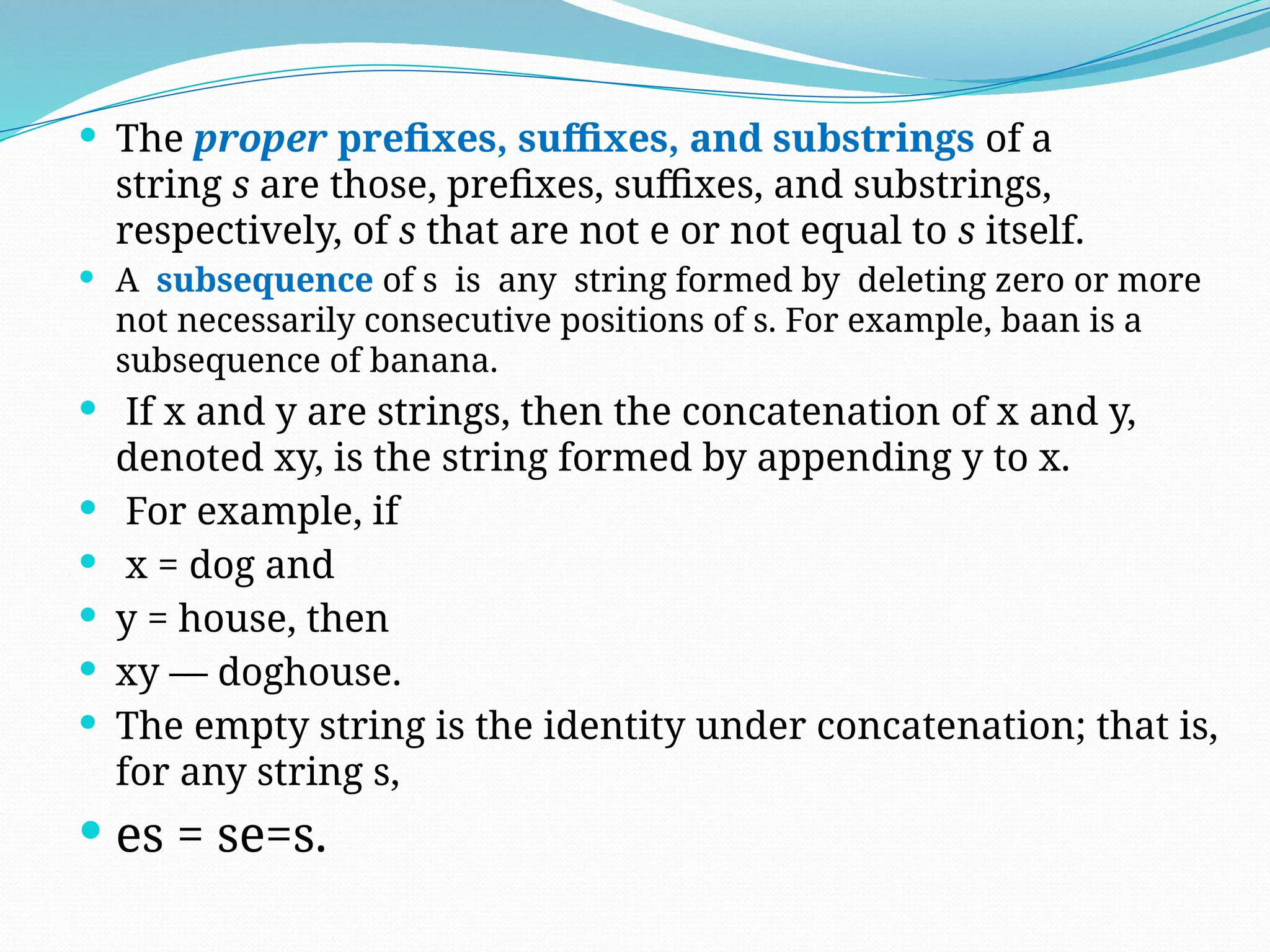  The proper prefixes, suffixes, and substrings of a
string s are those, prefixes, suffixes, and substrings,
respectively, of s that are not e or not equal to s itself.
 A subsequence of s is any string formed by deleting zero or more
not necessarily consecutive positions of s. For example, baan is a
subsequence of banana.
 If x and y are strings, then the concatenation of x and y,
denoted xy, is the string formed by appending y to x.
 For example, if
 x = dog and
 y = house, then
 xy — doghouse.
 The empty string is the identity under concatenation; that is,
for any string s,
 es = se=s.
 