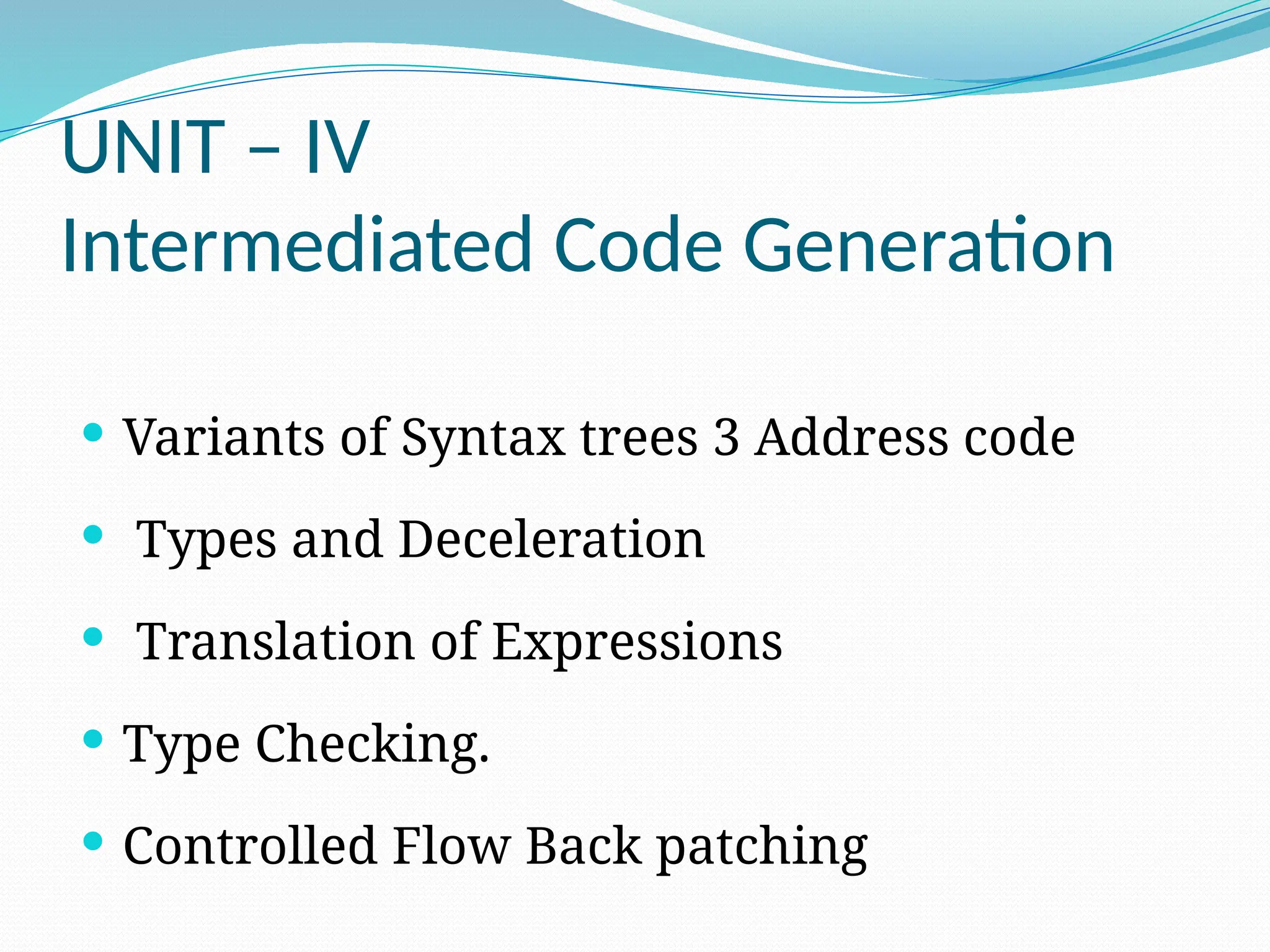 UNIT – IV
Intermediated Code Generation
 Variants of Syntax trees 3 Address code
 Types and Deceleration
 Translation of Expressions
 Type Checking.
 Controlled Flow Back patching
 
