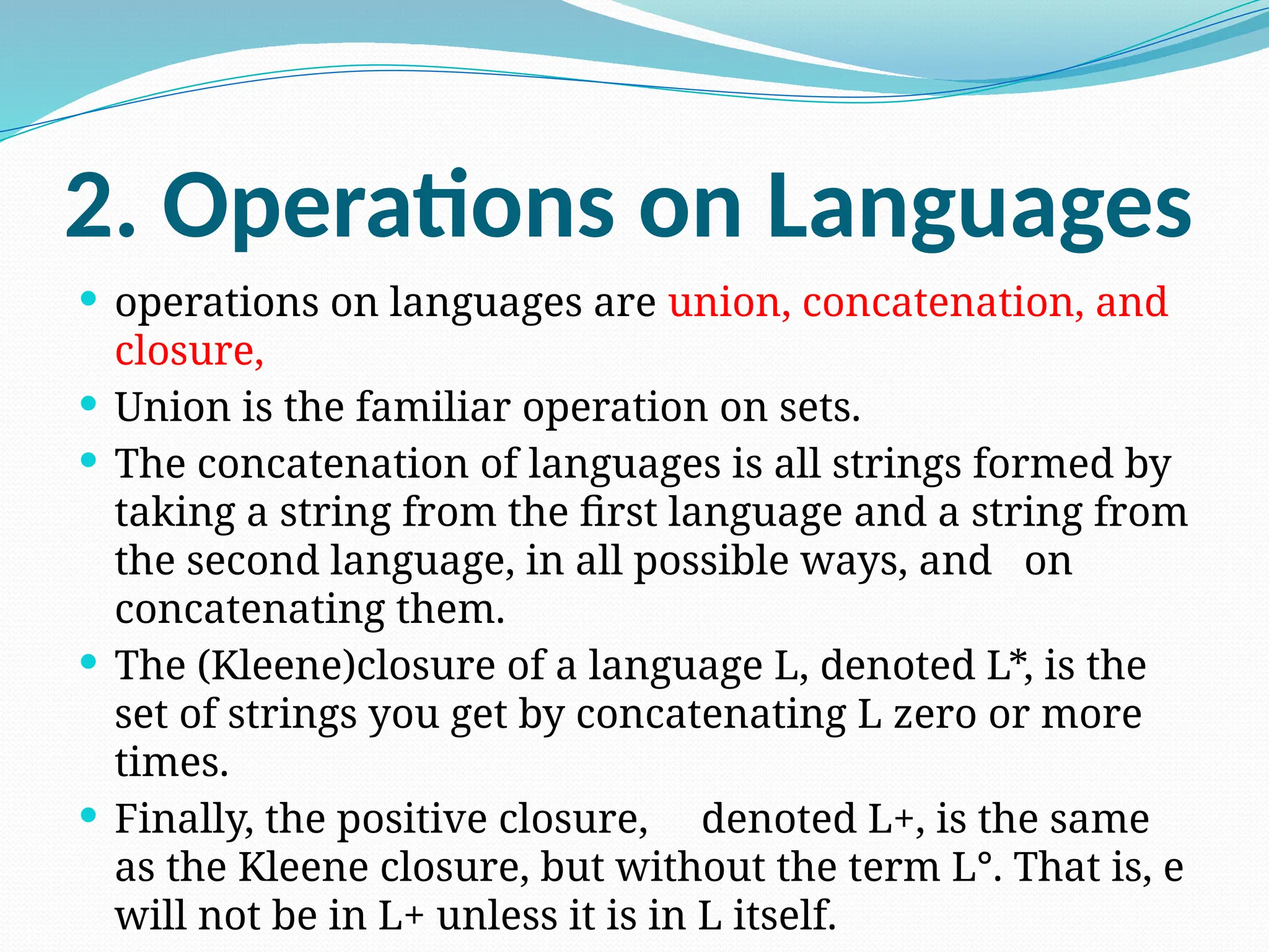 2. Operations on Languages
 operations on languages are union, concatenation, and
closure,
 Union is the familiar operation on sets.
 The concatenation of languages is all strings formed by
taking a string from the first language and a string from
the second language, in all possible ways, and on
concatenating them.
 The (Kleene)closure of a language L, denoted L*, is the
set of strings you get by concatenating L zero or more
times.
 Finally, the positive closure, denoted L+, is the same
as the Kleene closure, but without the term L°. That is, e
will not be in L+ unless it is in L itself.
 