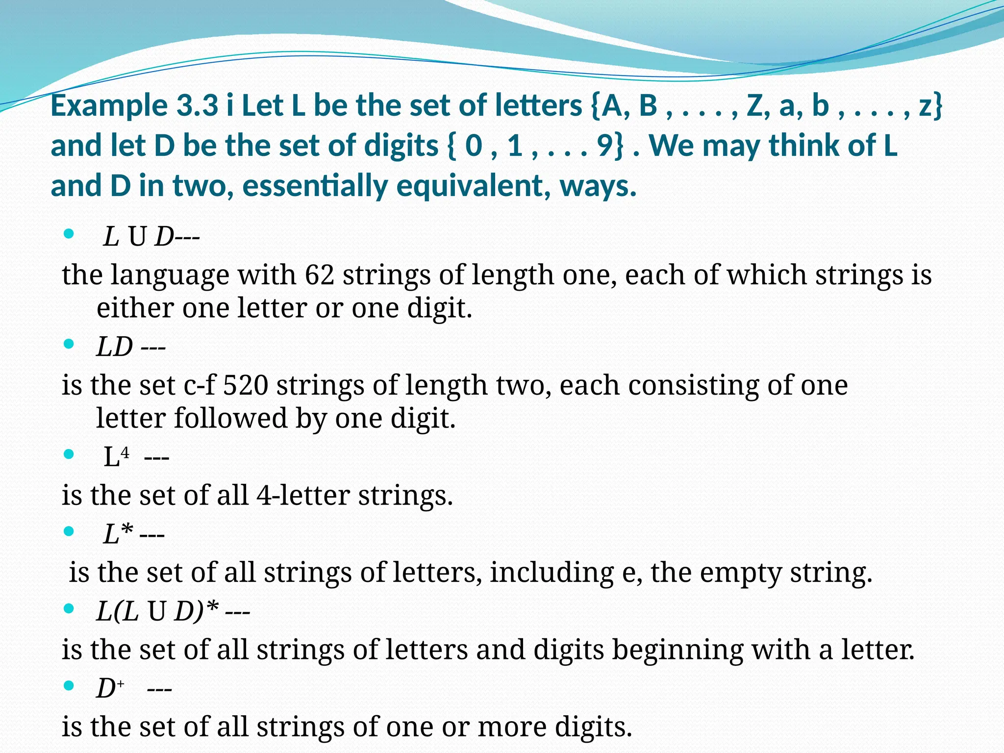 Example 3.3 i Let L be the set of letters {A, B , . . . , Z, a, b , . . . , z}
and let D be the set of digits { 0 , 1 , . . . 9} . We may think of L
and D in two, essentially equivalent, ways.
 L U D---
the language with 62 strings of length one, each of which strings is
either one letter or one digit.
 LD ---
is the set c-f 520 strings of length two, each consisting of one
letter followed by one digit.
 L4
---
is the set of all 4-letter strings.
 L* ---
is the set of all strings of letters, including e, the empty string.
 L(L U D)* ---
is the set of all strings of letters and digits beginning with a letter.
 D+
---
is the set of all strings of one or more digits.
 