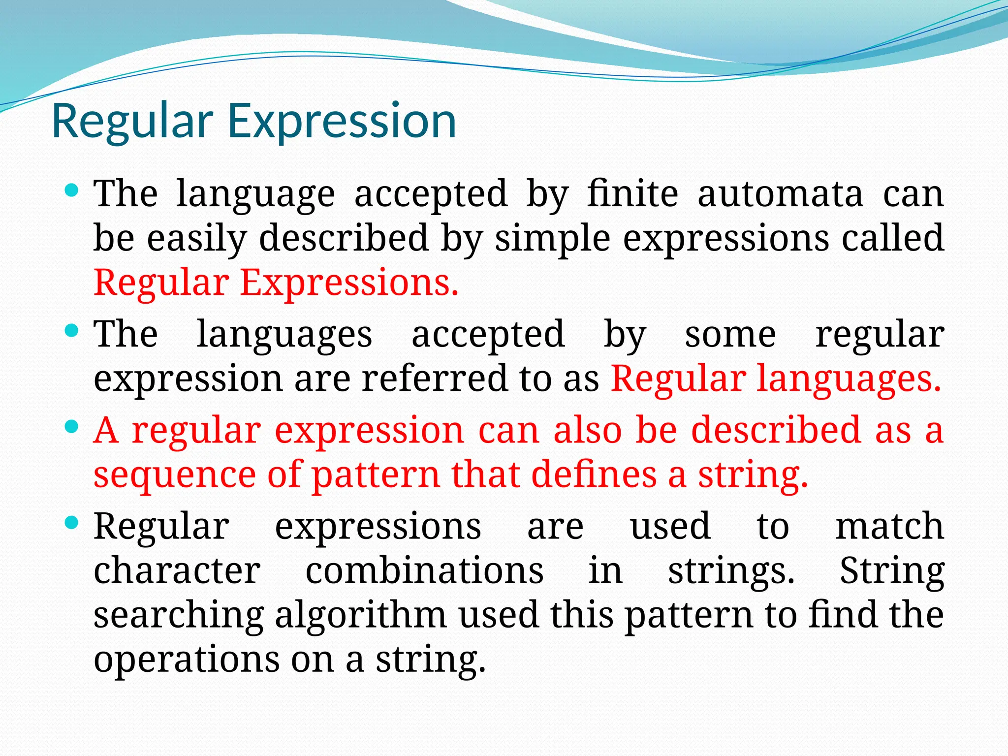 Regular Expression
 The language accepted by finite automata can
be easily described by simple expressions called
Regular Expressions.
 The languages accepted by some regular
expression are referred to as Regular languages.
 A regular expression can also be described as a
sequence of pattern that defines a string.
 Regular expressions are used to match
character combinations in strings. String
searching algorithm used this pattern to find the
operations on a string.
 