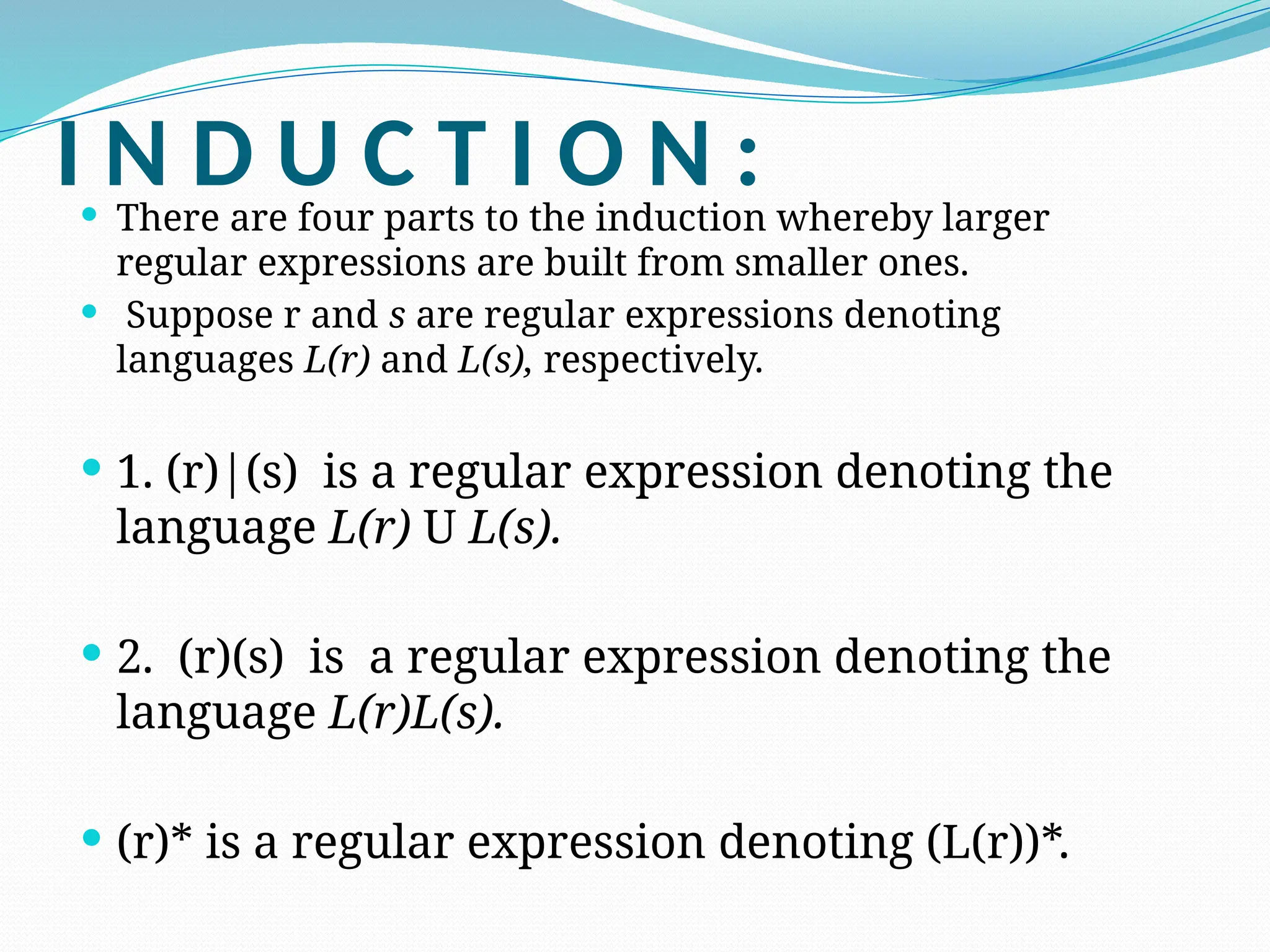 I N D U C T I O N :
 There are four parts to the induction whereby larger
regular expressions are built from smaller ones.
 Suppose r and s are regular expressions denoting
languages L(r) and L(s), respectively.
 1. (r)|(s) is a regular expression denoting the
language L(r) U L(s).
 2. (r)(s) is a regular expression denoting the
language L(r)L(s).
 (r)* is a regular expression denoting (L(r))*.
 