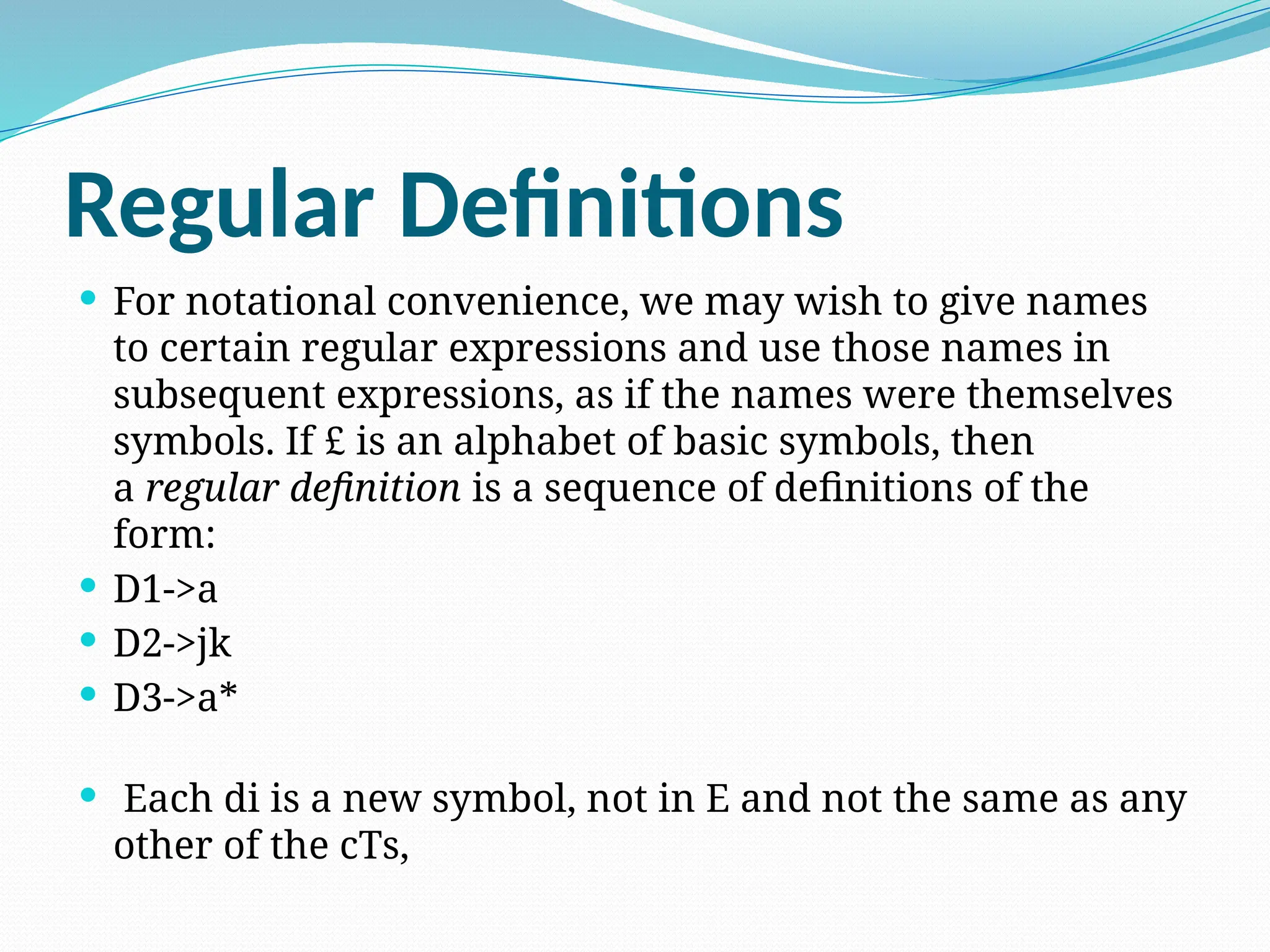 Regular Definitions
 For notational convenience, we may wish to give names
to certain regular expressions and use those names in
subsequent expressions, as if the names were themselves
symbols. If £ is an alphabet of basic symbols, then
a regular definition is a sequence of definitions of the
form:
 D1->a
 D2->jk
 D3->a*
 Each di is a new symbol, not in E and not the same as any
other of the cTs,
 