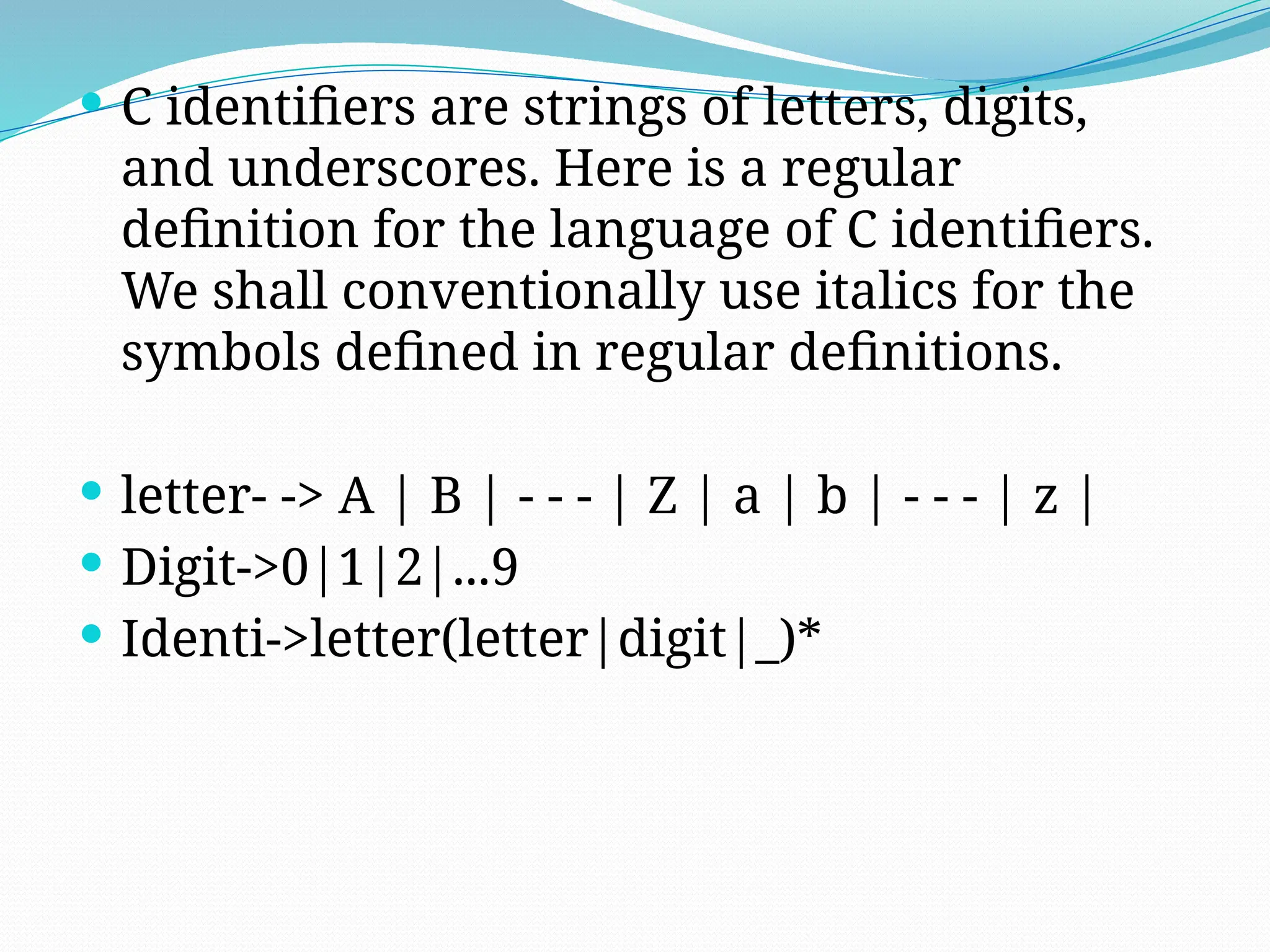  C identifiers are strings of letters, digits,
and underscores. Here is a regular
definition for the language of C identifiers.
We shall conventionally use italics for the
symbols defined in regular definitions.
 letter- -> A | B | - - - | Z | a | b | - - - | z |
 Digit->0|1|2|...9
 Identi->letter(letter|digit|_)*
 