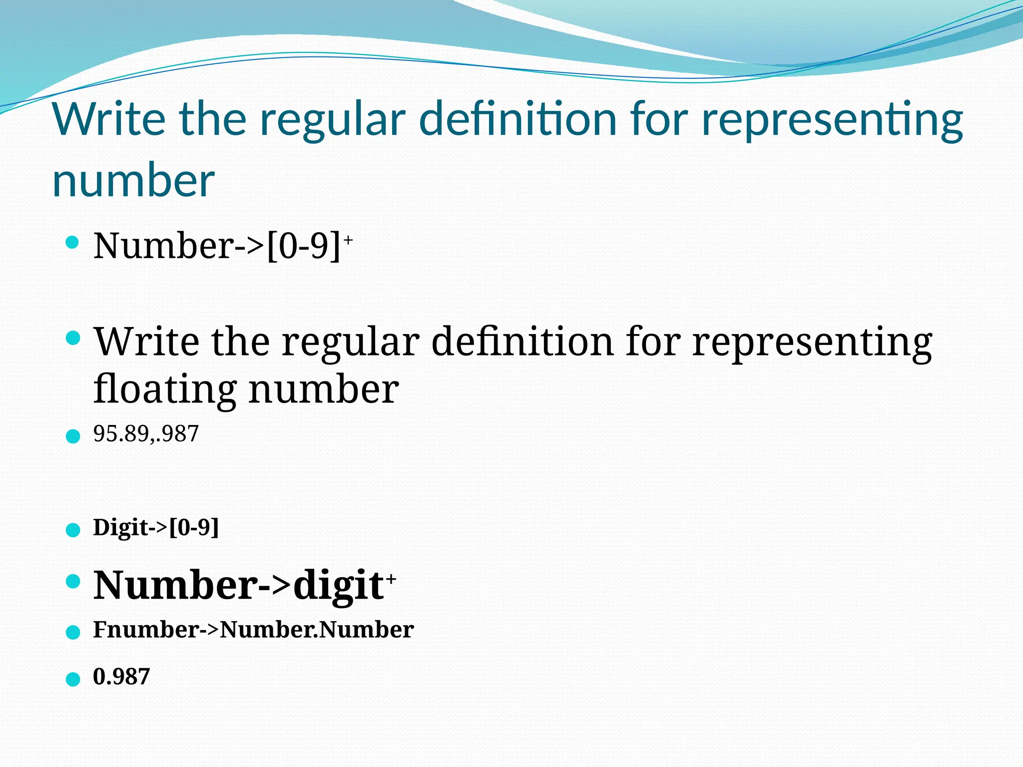 Write the regular definition for representing
number
 Number->[0-9]+
 Write the regular definition for representing
floating number
 95.89,.987
 Digit->[0-9]
 Number->digit+
 Fnumber->Number.Number
 0.987
 