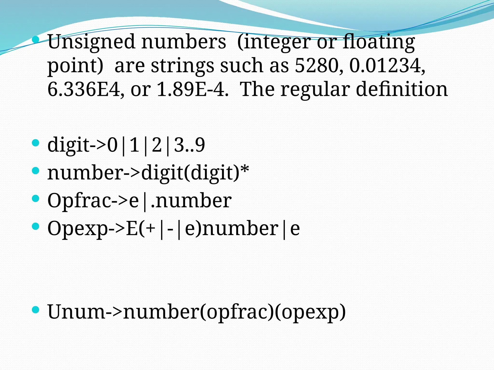  Unsigned numbers (integer or floating
point) are strings such as 5280, 0.01234,
6.336E4, or 1.89E-4. The regular definition
 digit->0|1|2|3..9
 number->digit(digit)*
 Opfrac->e|.number
 Opexp->E(+|-|e)number|e
 Unum->number(opfrac)(opexp)
 