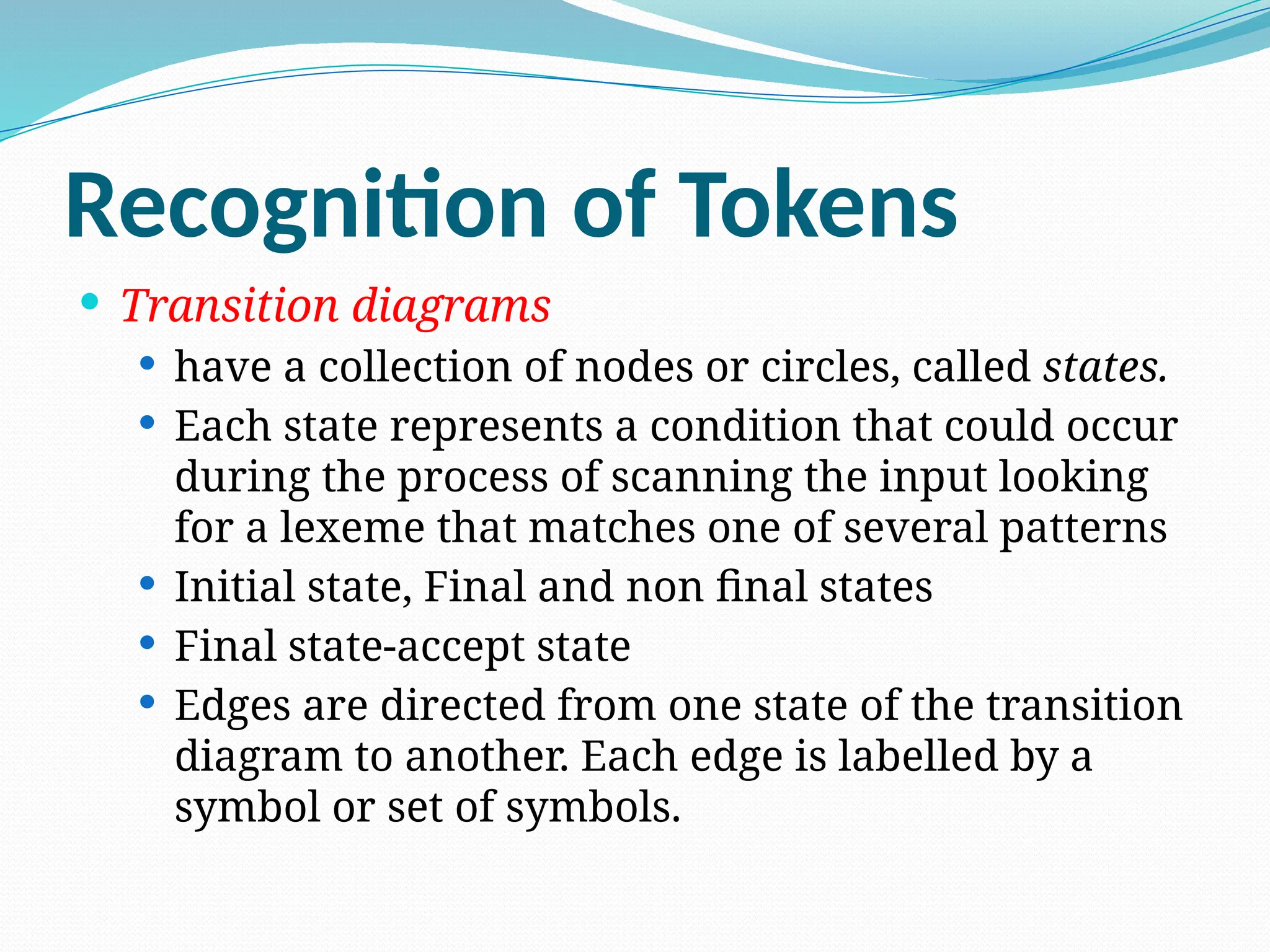 Recognition of Tokens
 Transition diagrams
 have a collection of nodes or circles, called states.
 Each state represents a condition that could occur
during the process of scanning the input looking
for a lexeme that matches one of several patterns
 Initial state, Final and non final states
 Final state-accept state
 Edges are directed from one state of the transition
diagram to another. Each edge is labelled by a
symbol or set of symbols.
 