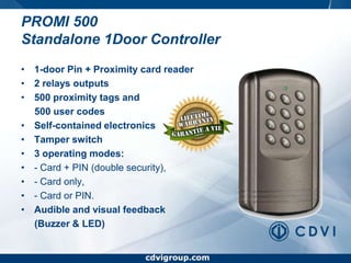 www.cdvigroup.comPROMI 500 Standalone 1Door Controller1-door Pin + Proximity card reader2 relays outputs500 proximity tags and      500 user codesSelf-contained electronicsTamper switch3 operating modes:- Card + PIN (double security),- Card only,- Card or PIN.Audible and visual feedback     (Buzzer & LED)