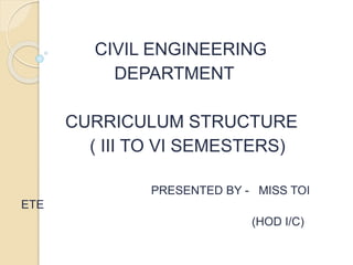 CIVIL ENGINEERING
DEPARTMENT
CURRICULUM STRUCTURE
( III TO VI SEMESTERS)
PRESENTED BY - MISS TOI
ETE
(HOD I/C)
 
