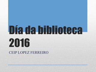 Día da biblioteca
2016
CEIP LOPEZ FERREIRO
 