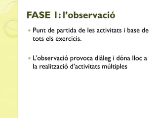 FASE 1: l’observació
   Punt de partida de les activitats i base de
    tots els exercicis.

   L’observació provoca diàleg i dóna lloc a
    la realització d’activitats múltiples
 