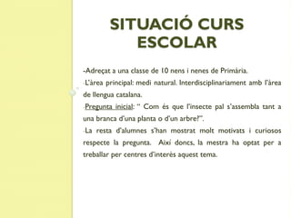 SITUACIÓ CURS
              ESCOLAR
-Adreçat a una classe de 10 nens i nenes de Primària.
-L’àrea   principal: medi natural. Interdisciplinariament amb l’àrea
de llengua catalana.
-Pregunta    inicial: “ Com és que l’insecte pal s’assembla tant a
una branca d’una planta o d’un arbre?”.
-La   resta d’alumnes s’han mostrat molt motivats i curiosos
respecte la pregunta. Així doncs, la mestra ha optat per a
treballar per centres d’interès aquest tema.
 