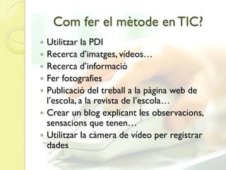 Com fer el mètode en TIC?
   Utilitzar la PDI
   Recerca d’imatges, vídeos…
   Recerca d’informació
   Fer fotografies
   Publicació del treball a la pàgina web de
    l’escola, a la revista de l’escola…
   Crear un blog explicant les observacions,
    sensacions que tenen…
   Utilitzar la càmera de vídeo per registrar
    dades
 