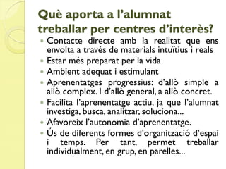 Què aporta a l’alumnat
treballar per centres d’interès?
   Contacte directe amb la realitat que ens
    envolta a través de materials intuïtius i reals
   Estar més preparat per la vida
   Ambient adequat i estimulant
   Aprenentatges progressius: d’allò simple a
    allò complex. I d’allò general, a allò concret.
   Facilita l’aprenentatge actiu, ja que l’alumnat
    investiga, busca, analitzar, soluciona...
   Afavoreix l’autonomia d’aprenentatge.
   Ús de diferents formes d’organització d’espai
    i temps. Per tant, permet treballar
    individualment, en grup, en parelles...
 