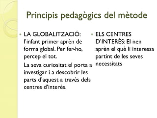 Principis pedagògics del mètode
   LA GLOBALITZACIÓ:               ELS CENTRES
    l’infant primer aprèn de         D’INTERÈS: El nen
    forma global. Per fer-ho,        aprèn el què li interessa
    percep el tot.                   partint de les seves
    La seva curiositat el porta a    necessitats
    investigar i a descobrir les
    parts d’aquest a través dels
    centres d’interès.
 