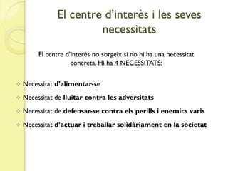 El centre d’interès i les seves
                        necessitats
         El centre d’interès no sorgeix si no hi ha una necessitat
                     concreta. Hi ha 4 NECESSITATS:


   Necessitat d’alimentar-se
   Necessitat de lluitar contra les adversitats
   Necessitat de defensar-se contra els perills i enemics varis
   Necessitat d’actuar i treballar solidàriament en la societat
 