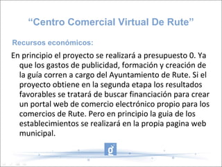 En principio el proyecto se realizará a presupuesto 0. Ya que los gastos de publicidad, formación y creación de la guía corren a cargo del Ayuntamiento de Rute. Si el proyecto obtiene en la segunda etapa los resultados favorables se tratará de buscar financiación para crear un portal web de comercio electrónico propio para los comercios de Rute. Pero en principio la guia de los establecimientos se realizará en la propia pagina web municipal. “ Centro Comercial Virtual De Rute” Recursos económicos: 