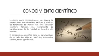 CONOCIMIENTO CIENTÍFICO
La ciencia como conocimiento es un sistema de
proposiciones que describen, explican y predicen
los fenómenos del mundo real, cuya aplicación
constituye también una herramienta de
transformación de la realidad en beneficio del
hombre.
El conocimiento científico tiene las características
de ser selectivo, objetivo, metódico, sistemático,
racional, falible y perfectible.
 