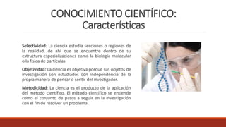 CONOCIMIENTO CIENTÍFICO:
Características
Selectividad: La ciencia estudia secciones o regiones de
la realidad, de ahí que se encuentre dentro de su
estructura especializaciones como la biología molecular
o la física de partículas
Objetividad: La ciencia es objetiva porque sus objetos de
investigación son estudiados con independencia de la
propia manera de pensar o sentir del investigador.
Metodicidad: La ciencia es el producto de la aplicación
del método científico. El método científico se entiende
como el conjunto de pasos a seguir en la investigación
con el fin de resolver un problema.
 