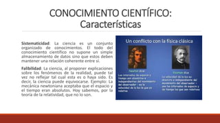 CONOCIMIENTO CIENTÍFICO:
Características
Sistematicidad: La ciencia es un conjunto
organizado de conocimientos. El todo del
conocimiento científico no supone un simple
almacenamiento de datos sino que estos deben
mantener una relación coherente entre sí.
Falibilidad: La ciencia, al proponer explicaciones
sobre los fenómenos de la realidad, puede tal
vez no reflejar tal cual esta es o haya sido. Es
decir, la ciencia puede equivocarse. Ejemplo: La
mecánica newtoniana aceptaba que el espacio y
el tiempo eran absolutos. Hoy sabemos, por la
teoría de la relatividad, que no lo son.
 
