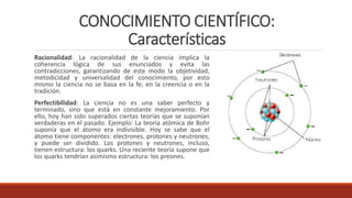 CONOCIMIENTO CIENTÍFICO:
Características
Racionalidad: La racionalidad de la ciencia implica la
coherencia lógica de sus enunciados y evita las
contradicciones, garantizando de este modo la objetividad,
metodicidad y universalidad del conocimiento, por esto
mismo la ciencia no se basa en la fe, en la creencia o en la
tradición.
Perfectibilidad: La ciencia no es una saber perfecto y
terminado, sino que está en constante mejoramiento. Por
ello, hoy han sido superados ciertas teorías que se suponían
verdaderas en el pasado. Ejemplo: La teoría atómica de Bohr
suponía que el átomo era indivisible. Hoy se sabe que el
átomo tiene componentes: electrones, protones y neutrones,
y puede ser dividido. Los protones y neutrones, incluso,
tienen estructura: los quarks. Una reciente teoría supone que
los quarks tendrían asimismo estructura: los preones.
 