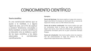 CONOCIMIENTO CIENTÍFICO
Teoría científica
Es una construcción teórica que se
ajusta a la realidad, o a alguna
región de esta, con el fin de explicar
y predecir fenómenos vinculados a
dicha realidad. La teoría científica no
se descubre sino se elabora a partir
de las leyes científicas y los datos
observados o corroborados
científicamente.
Ejemplos:
Teoría del big bang: Esta teoría explica el origen del universo.
Según esta teoría, el universo se inició partir de un evento de
expansión masiva, hace 13.700 millones de años.
Teoría de la deriva continental: Esta teoría explica por qué
los continentes tiene la forma que tienen actualmente.
Según esta teoría, hace miles de millones de años todos los
continentes formaban parte de un gran continente llamado
Pangea.
Teoría de la Evolución: Esta teoría explica cómo las especies
han ido evolucionando lo largo de millones de años,
adquiriendo especializaciones y diversidad.
 