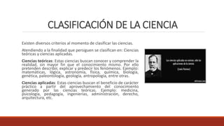CLASIFICACIÓN DE LA CIENCIA
Existen diversos criterios al momento de clasificar las ciencias.
Atendiendo a la finalidad que persiguen se clasifican en: Ciencias
teóricas y ciencias aplicadas.
Ciencias teóricas: Estas ciencias buscan conocer y comprender la
realidad, sin mayor fin que el conocimiento mismo. Por ello
pretenden describir, explicar y predecir los fenómenos. Ejemplo:
matemáticas, lógica, astronomía, física, química, biología,
genética, paleontología, geología, antropología, entre otras.
Ciencias aplicadas: Estas ciencias buscan el beneficio de carácter
práctico a partir del aprovechamiento del conocimiento
generado por las ciencias teóricas. Ejemplo: medicina,
psicología, pedagogía, ingenierías, administración, derecho,
arquitectura, etc.
 