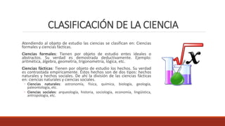 CLASIFICACIÓN DE LA CIENCIA
Atendiendo al objeto de estudio las ciencias se clasifican en: Ciencias
formales y ciencias fácticas.
Ciencias formales: Tienen por objeto de estudio entes ideales o
abstractos. Su verdad es demostrada deductivamente. Ejemplo:
aritmética, álgebra, geometría, trigonometría, lógica, etc.
Ciencias fácticas: Tienen por objeto de estudio los hechos. Su verdad
es contrastada empíricamente. Estos hechos son de dos tipos: hechos
naturales y hechos sociales. De ahí la división de las ciencias fácticas
en: ciencias naturales y ciencias sociales.
◦ Ciencias naturales: astronomía, física, química, biología, geología,
paleontología, etc.
◦ Ciencias sociales: arqueología, historia, sociología, economía, lingüística,
antropología, etc.
 