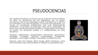 PSEUDOCIENCIAS
Son aquellas disciplinas o creencias que se presentan como científicas
sin serlo. Se caracterizan por ser dogmáticas, por no poseer
consistencia interna (sus postulados suelen contradecirse) ni externa
(se contradicen con otras disciplinas), no buscan leyes generales, sus
teorías no manifiestan prohibiciones que sean empíricamente
verificables, no permiten la evaluación crítica de sus postulados, no
hacen uso correcto del método científico o simplemente no lo toman
en cuenta, son disciplinas aisladas y e independientes de otras
disciplinas.
Ejemplos: rabdomancia, parapsicología, cartomancia, quiromancia,
astrología, frenología, alquimia, criptozoología, fisiognomía,
grafología, numerología, ufología, homeopatía, quiropráctica, etc.
(Autores como Karl Popper, Mario Bunge, Adolf Grünbaum, entre
otros consideran que el psicoanálisis es también una pseudociencia)
 