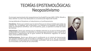 TEORÍAS EPISTEMOLÓGICAS:
Neopositivismo
El principal representante del neopositivismo fue Rudolf Carnap (1891-1970), filósofo y
físico alemán. Su obra más destacada es La Construcción lógica del mundo.
Carnap defiende el fisicalismo, el inductivismo y el verificacionismo.
Fisicalismo: Teoría que sostiene que la ciencia física es la ciencia modelo para todas las
ciencias. Así, su lenguaje –por su precisión- y su método es el lenguaje y el método de
todas las disciplinas científicas. Con el fisicalismo, pues, se plantea la unidad de todas
las ciencias.
Inductivismo: Teoría que plantea que el método inductivo es el que ha hecho posible
el desarrollo de la ciencia. La inducción es el proceso que consiste en que a partir de la
observación y experiencias de un gran número de fenómenos regulares se extraen
leyes universalmente válidas.
Verificacionismo: Teoría que afirma que la verificación es el criterio de demarcación
que permite establecer cuál enunciado es científico y cuál no lo es. Así, un enunciado
es científico si lo que afirma es, en principio, verificable. Solo así es posible reconocer
los enunciados con sentido de los sinsentido.
 