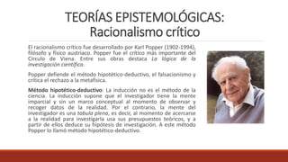 TEORÍAS EPISTEMOLÓGICAS:
Racionalismo crítico
El racionalismo crítico fue desarrollado por Karl Popper (1902-1994),
filósofo y físico austriaco. Popper fue el crítico más importante del
Círculo de Viena. Entre sus obras destaca La lógica de la
investigación científica.
Popper defiende el método hipotético-deductivo, el falsacionismo y
crítica el rechazo a la metafísica.
Método hipotético-deductivo: La inducción no es el método de la
ciencia. La inducción supone que el investigador tiene la mente
imparcial y sin un marco conceptual al momento de observar y
recoger datos de la realidad. Por el contrario, la mente del
investigador es una tabula plena, es decir, al momento de acercarse
a la realidad para investigarla usa sus presupuestos teóricos, y a
partir de ellos deduce su hipótesis de investigación. A este método
Popper lo llamó método hipotético-deductivo.
 