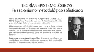TEORÍAS EPISTEMOLÓGICAS:
Falsacionismo metodológico sofisticado
Teoría desarrollada por el filósofo húngaro Imre Lakatos (1922-
1974), discípulo de Popper. Su obra más destacada es La falsación
y la metodología de los programas de investigación.
El falsacionismo sofisticado supone una crítica al falsacionismo
ingenuo de Popper (así llamado por Lakatos), pues, una teoría
científica no es refutada necesariamente, como sostiene Popper,
por hallársele contraejemplos, pues los científicos tratarán de
salvarla.
Programas de investigación científica: Una teoría científica es en
realidad una sucesión de teorías. Los programas de investigación
científica (PIC) son esta sucesión de teorías.
 