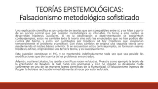 TEORÍAS EPISTEMOLÓGICAS:
Falsacionismo metodológico sofisticado
Una explicación científica es un conjunto de teorías que son compatibles entre sí, y se hilan a partir
de un núcleo central que por decisión metodológica es infalsable. En torno a este núcleo se
desarrollan hipótesis auxiliares. Si en la observación o experimentación se encuentran
contraejemplos, estos no cambian toda la teoría sino solo los enunciados que no han podido dar
cuenta del hecho, y estos son sustituidos por hipótesis ad hoc (hipótesis que solucionan
temporalmente el problema específico). Con estos cambios se origina una segunda teoría pero
manteniendo el núcleo básico anterior. Si se encuentran otros contraejemplos, se formulan nuevas
hipótesis ad hoc, originándose una tercera teoría, y así sucesivamente.
Esta sucesión constituye el PIC, y se mantendrá indefinidamente toda vez que sea posible las
modificaciones que den cuenta de los problemas encontrados.
Además, sostiene Lakatos, las teorías científicas nacen refutadas. Muestra como ejemplo la teoría de
la gravitación de Newton, la cual nació con anomalías y esto no impidió su desarrollo hasta
convertirse en una de los mayores logros científicos de la humanidad. El falsacionismo ingenuo de
Popper la hubiese rechazado inmediatamente al nacer por estar refutada.
 