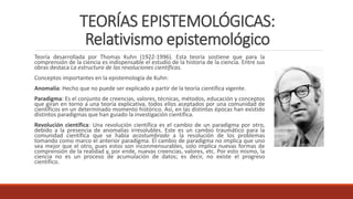 TEORÍAS EPISTEMOLÓGICAS:
Relativismo epistemológico
Teoría desarrollada por Thomas Kuhn (1922-1996). Esta teoría sostiene que para la
comprensión de la ciencia es indispensable el estudio de la historia de la ciencia. Entre sus
obras destaca La estructura de las revoluciones científicas.
Conceptos importantes en la epistemología de Kuhn:
Anomalía: Hecho que no puede ser explicado a partir de la teoría científica vigente.
Paradigma: Es el conjunto de creencias, valores, técnicas, métodos, educación y conceptos
que giran en torno a una teoría explicativa, todos ellos aceptados por una comunidad de
científicos en un determinado momento histórico. Así, en las distintas épocas han existido
distintos paradigmas que han guiado la investigación científica.
Revolución científica: Una revolución científica es el cambio de un paradigma por otro,
debido a la presencia de anomalías irresolubles. Este es un cambio traumático para la
comunidad científica que se había acostumbrado a la resolución de los problemas
tomando como marco el anterior paradigma. El cambio de paradigma no implica que uno
sea mejor que el otro, pues estos son inconmensurables, solo implica nuevas formas de
comprensión de la realidad y, por ende, nuevas creencias, valores, etc. Por esto mismo, la
ciencia no es un proceso de acumulación de datos; es decir, no existe el progreso
científico.
 