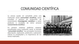 COMUNIDAD CIENTÍFICA
La ciencia puede ser concebida como una
institución social (comunidad científica), como
actividad o proceso de producción de
conocimiento (investigación científica) y como
producto o resultado de dicho proceso
(conocimiento científico).
En primera instancia podemos empezar
estudiándola como institución social, la llamada
“comunidad científica”. Sus principales funciones
(descripción, explicación, predicción y aplicación)
indican la complejidad y la importancia de las
tareas implicadas.
 
