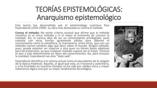 TEORÍAS EPISTEMOLÓGICAS:
Anarquismo epistemológico
Esta teoría fue desarrollada por el epistemólogo austriaco Paul
Feyerabend (1924-1994). Su obra más destacada es Contra el método.
Contra el método: No existe criterio neutral que afirme que el método
científico es el único método y ni el mejor al momento de conocer la
realidad. Así, la ciencia deja de ser un conocimiento privilegiado, pues
coexiste con otras formas igualmente válidas para obtener el
conocimiento como la metafísica, la chamanería, entre otros, que con sus
métodos tienen también algo qué decir sobre el mundo. Ningún método,
pues, puede ostentar ser superior a otro pues no tienen bases objetivas
para tal pretensión, ya que cualquier método supone ser el mejor (incluso
el azar a sido determinante en favor del conocimiento). Así, para conocer
la realidad, Feyerabend nos dice “todo vale”.
Feyerabend identifica a la ciencia actual como el equivalente de la religión
de la época medieval. Aquella, al igual que esta, es irracional y autoritaria,
y si ha triunfado en nuestros tiempos no ha sido por validez única y mayor
coherencia lógica sino por su mejor rendimiento tecnológico.
 
