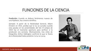 FUNCIONES DE LA CIENCIA
Predicción: Cuando se deduce fenómenos nuevos de
una hipótesis, ley o teoría científica.
Ejemplo: A partir de la Relatividad General, Albert
Einstein en 1915, predijo que la luz se curvaba cuando
esta pasaba en las proximidades del Sol. El eclipse de
1919 fue el momento oportuno para verificar si la
predicción era correcta. Efectivamente, tras miles de
fotografías Arthur Eddington confirmó lo que la Teoría
de la Relatividad había predicho: la luz se curva.
DOCENTE: Danilo Hernández
 