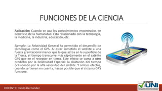 FUNCIONES DE LA CIENCIA
Aplicación: Cuando se usa los conocimientos encontrados en
beneficio de la humanidad. Está relacionado con la tecnología,
la medicina, la industria, educación, etc.
Ejemplo: La Relatividad General ha permitido el desarrollo de
tecnologías como el GPS. Al estar sometido el satélite a una
fuerza gravitacional menor que la que actúa en la superficie de
la Tierra, el tiempo transcurre más rápidamente en el satélite
GPS que en el receptor en tierra. Este efecto se suma a otro
predicho por la Relatividad Especial: la dilatación del tiempo
ocasionado por la alta velocidad del satélite. Y ambos efectos,
cuando se tienen en cuenta, hacen posible que el sistema GPS
funcione.
DOCENTE: Danilo Hernández
 