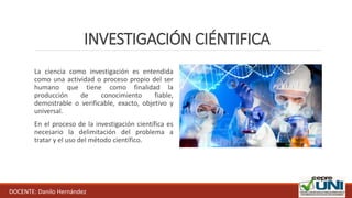 INVESTIGACIÓN CIÉNTIFICA
La ciencia como investigación es entendida
como una actividad o proceso propio del ser
humano que tiene como finalidad la
producción de conocimiento fiable,
demostrable o verificable, exacto, objetivo y
universal.
En el proceso de la investigación científica es
necesario la delimitación del problema a
tratar y el uso del método científico.
DOCENTE: Danilo Hernández
 