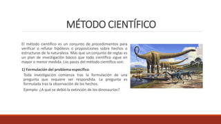 MÉTODO CIENTÍFICO
El método científico es un conjunto de procedimientos para
verificar o refutar hipótesis o proposiciones sobre hechos o
estructuras de la naturaleza. Más que un conjunto de reglas es
un plan de investigación básico que todo científico sigue en
mayor o menor medida. Los pasos del método científico son:
1) Formulación del problema específico
Toda investigación comienza tras la formulación de una
pregunta que requiere ser respondida. La pregunta es
formulada tras la observación de los hechos.
Ejemplo: ¿A qué se debió la extinción de los dinosaurios?
 