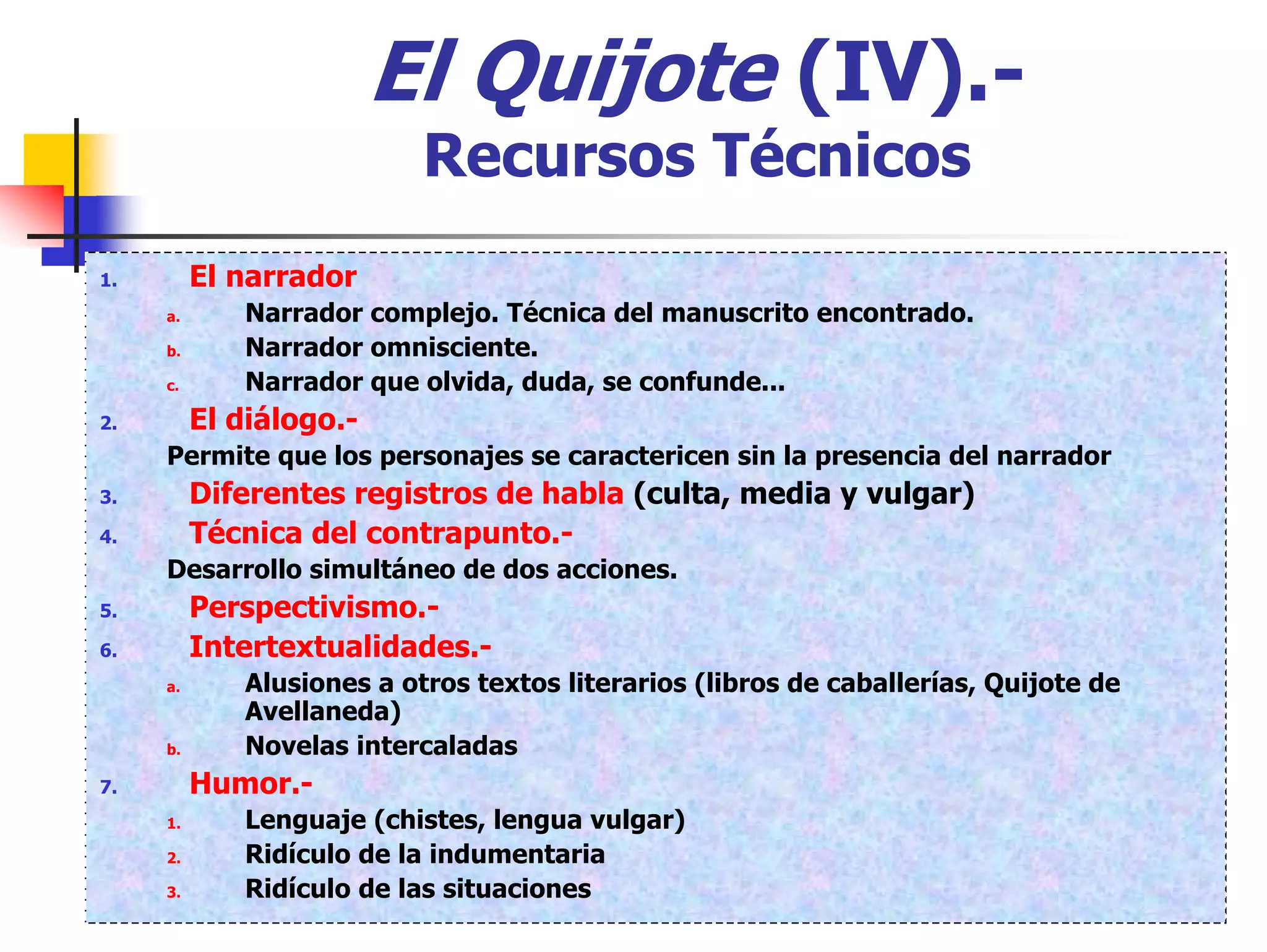 El Quijote (IV).-
                           Recursos Técnicos
1.        El narrador
     a.      Narrador complejo. Técnica del manuscrito encontrado.
     b.      Narrador omnisciente.
     c.      Narrador que olvida, duda, se confunde...
2.        El diálogo.-
     Permite que los personajes se caractericen sin la presencia del narrador
3.        Diferentes registros de habla (culta, media y vulgar)
4.        Técnica del contrapunto.-
     Desarrollo simultáneo de dos acciones.
5.        Perspectivismo.-
6.        Intertextualidades.-
     a.      Alusiones a otros textos literarios (libros de caballerías, Quijote de
             Avellaneda)
     b.      Novelas intercaladas
7.        Humor.-
     1.      Lenguaje (chistes, lengua vulgar)
     2.      Ridículo de la indumentaria
     3.      Ridículo de las situaciones
 