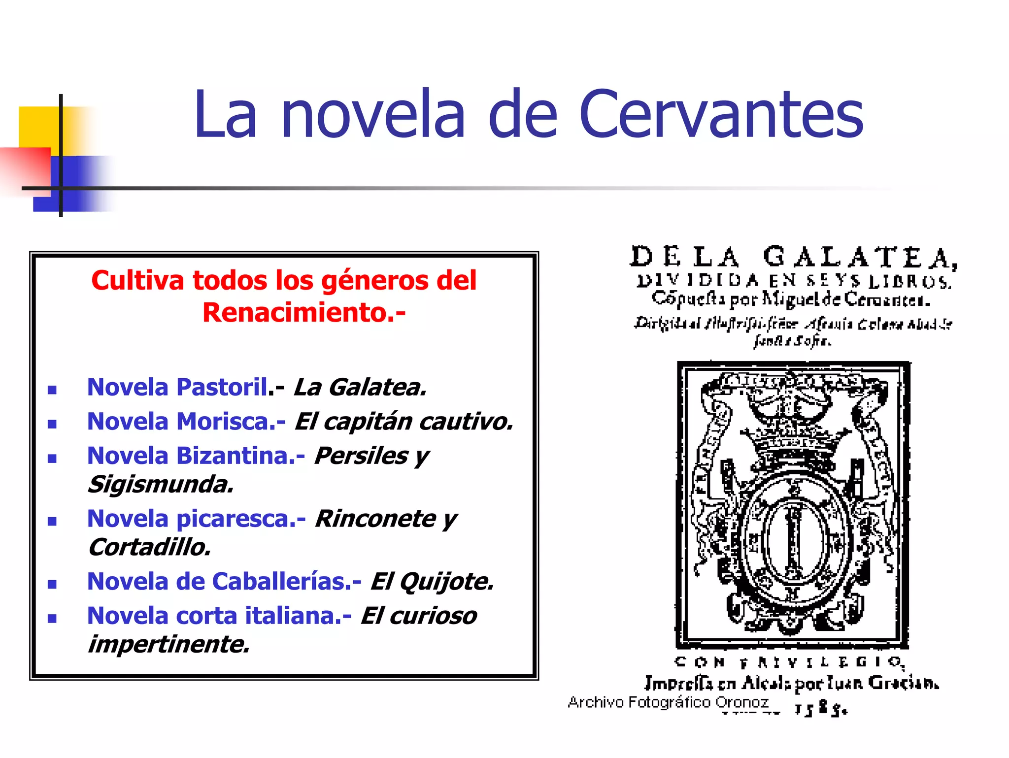 La novela de Cervantes

Cultiva todos los géneros del
         Renacimiento.-

Novela Pastoril.- La Galatea.
Novela Morisca.- El capitán cautivo.
Novela Bizantina.- Persiles y
Sigismunda.
Novela picaresca.- Rinconete y
Cortadillo.
Novela de Caballerías.- El Quijote.
Novela corta italiana.- El curioso
impertinente.
 